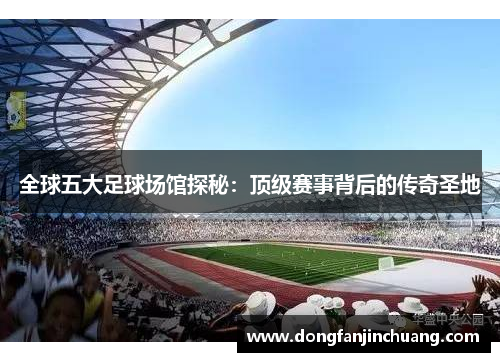 全球五大足球场馆探秘：顶级赛事背后的传奇圣地