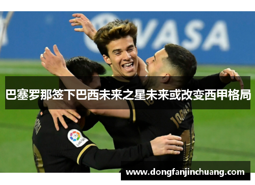 巴塞罗那签下巴西未来之星未来或改变西甲格局