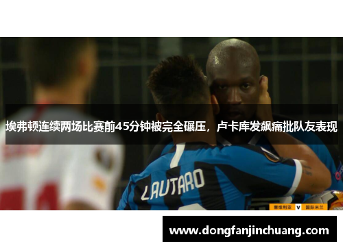 埃弗顿连续两场比赛前45分钟被完全碾压，卢卡库发飙痛批队友表现