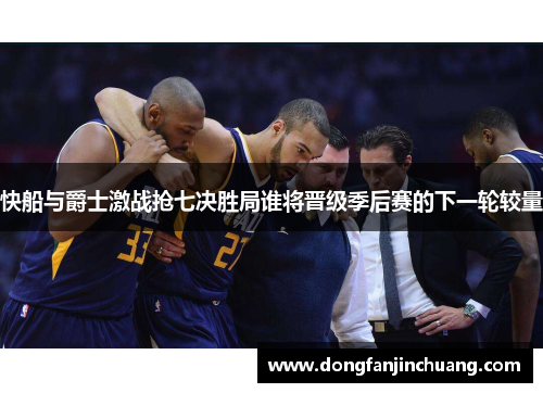 快船与爵士激战抢七决胜局谁将晋级季后赛的下一轮较量