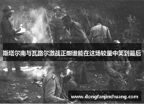 斯塔尔南与瓦路尔激战正酣谁能在这场较量中笑到最后