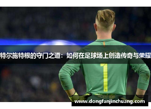 特尔施特根的守门之道：如何在足球场上创造传奇与荣耀