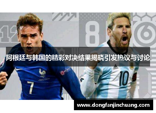阿根廷与韩国的精彩对决结果揭晓引发热议与讨论
